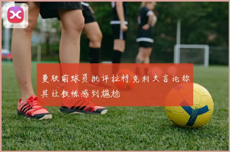 曼联前球员批评拉特克利夫言论称其让教练感到尴尬
