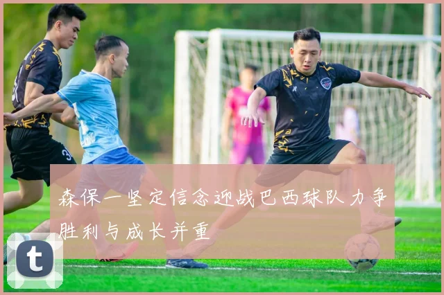 森保一坚定信念迎战巴西球队力争胜利与成长并重