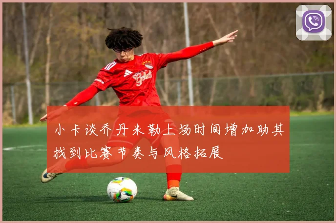 小卡谈乔丹米勒上场时间增加助其找到比赛节奏与风格拓展