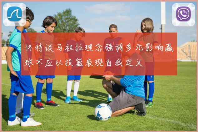 怀特谈马祖拉理念强调多元影响赢球不应以投篮表现自我定义