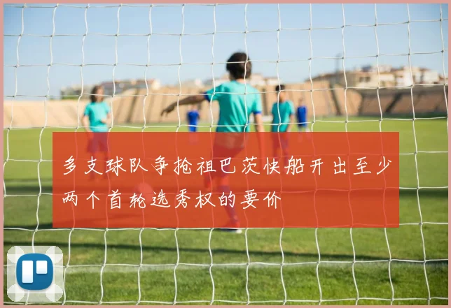 多支球队争抢祖巴茨快船开出至少两个首轮选秀权的要价