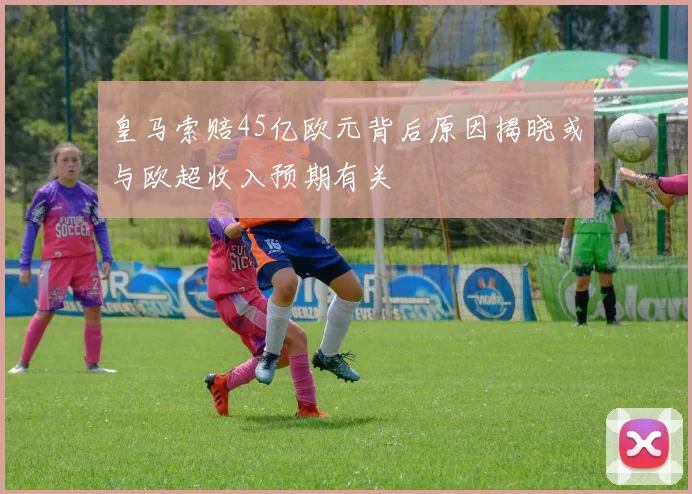 皇马索赔45亿欧元背后原因揭晓或与欧超收入预期有关