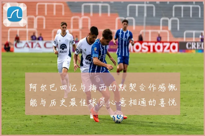 阿尔巴回忆与梅西的默契合作感慨能与历史最佳球员心意相通的喜悦
