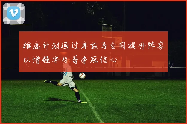 雄鹿计划通过库兹马合同提升阵容以增强字母哥夺冠信心