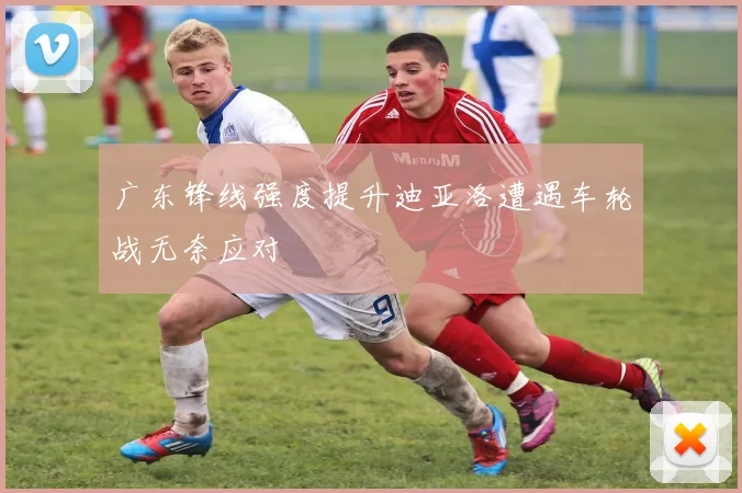 广东锋线强度提升迪亚洛遭遇车轮战无奈应对