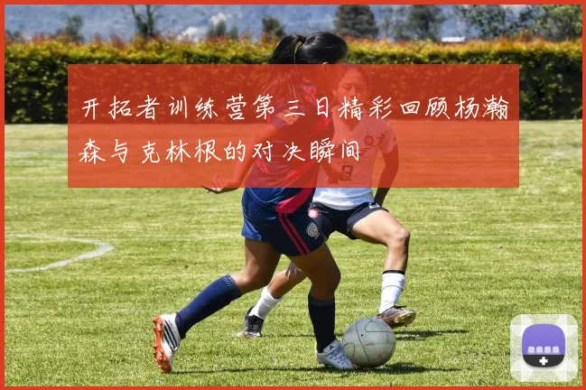 开拓者训练营第三日精彩回顾杨瀚森与克林根的对决瞬间