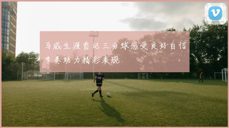 马威生涯首记三分球感受良好自信节奏助力精彩表现