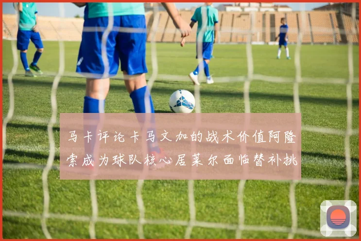 马卡评论卡马文加的战术价值阿隆索成为球队核心居莱尔面临替补挑战