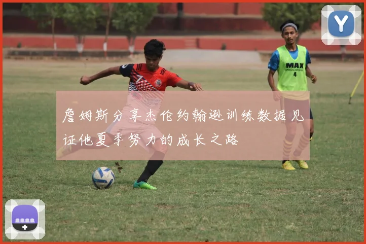 詹姆斯分享杰伦约翰逊训练数据见证他夏季努力的成长之路