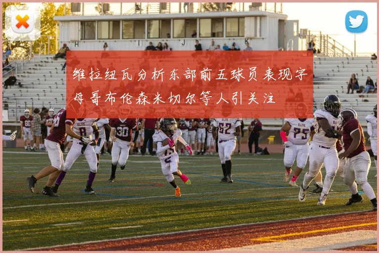 维拉纽瓦分析东部前五球员表现字母哥布伦森米切尔等人引关注