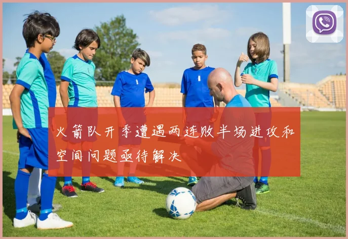 火箭队开季遭遇两连败半场进攻和空间问题亟待解决