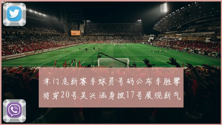 津门虎新赛季球员号码公布季胜攀将穿20号吴兴涵身披17号展现新气象