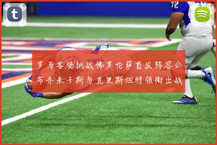 罗马客场挑战佛罗伦萨首发阵容公布齐米卡斯与克里斯坦特领衔出战