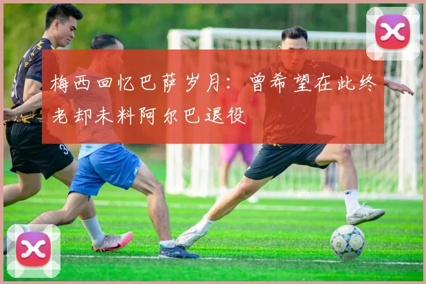 梅西回忆巴萨岁月：曾希望在此终老却未料阿尔巴退役