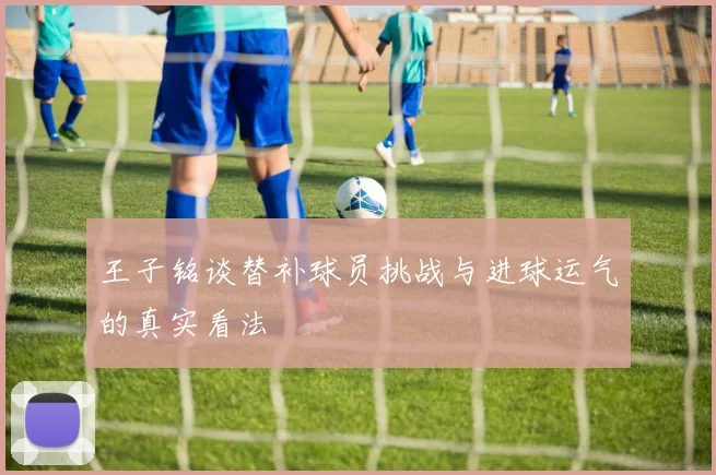 王子铭谈替补球员挑战与进球运气的真实看法