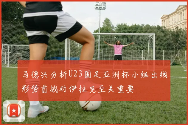 马德兴分析U23国足亚洲杯小组出线形势首战对伊拉克至关重要