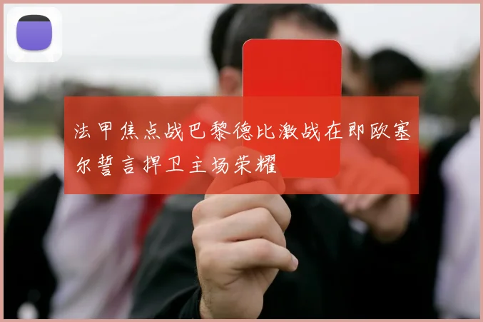 法甲焦点战巴黎德比激战在即欧塞尔誓言捍卫主场荣耀