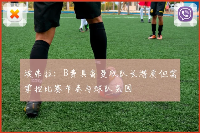 埃弗拉：B费具备曼联队长潜质但需掌控比赛节奏与球队氛围