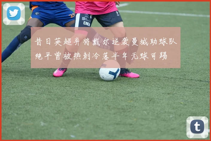 昔日英超弃将戴尔逆袭曼城助球队绝平曾被热刺冷落半年无球可踢