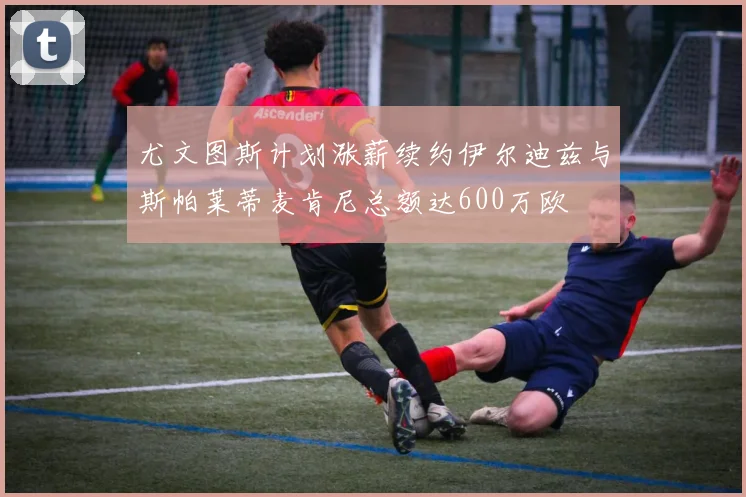 尤文图斯计划涨薪续约伊尔迪兹与斯帕莱蒂麦肯尼总额达600万欧