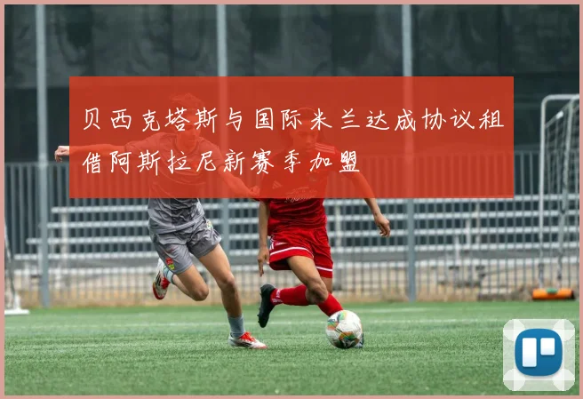 贝西克塔斯与国际米兰达成协议租借阿斯拉尼新赛季加盟