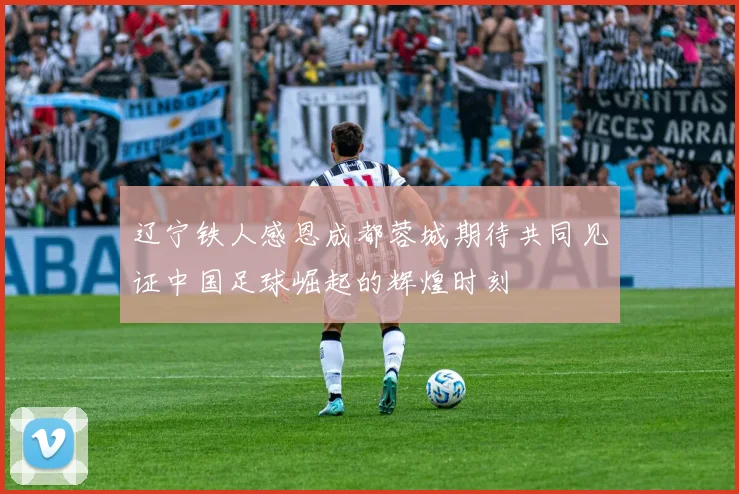 辽宁铁人感恩成都蓉城期待共同见证中国足球崛起的辉煌时刻