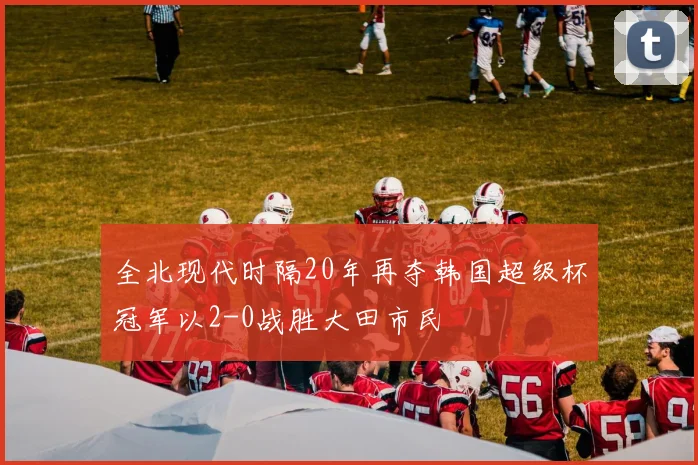 全北现代时隔20年再夺韩国超级杯冠军以2-0战胜大田市民