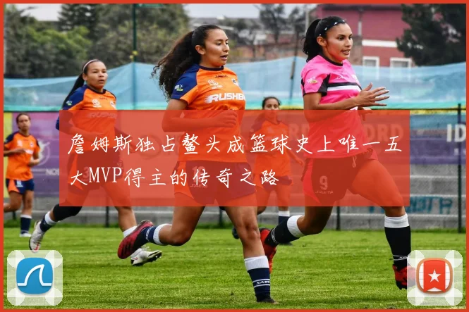 詹姆斯独占鳌头成篮球史上唯一五大MVP得主的传奇之路