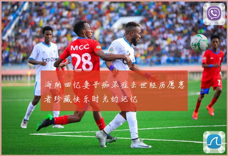 海纳回忆妻子痴呆症去世经历愿患者珍藏快乐时光的记忆