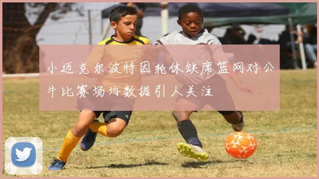 小迈克尔波特因轮休缺席篮网对公牛比赛场均数据引人关注