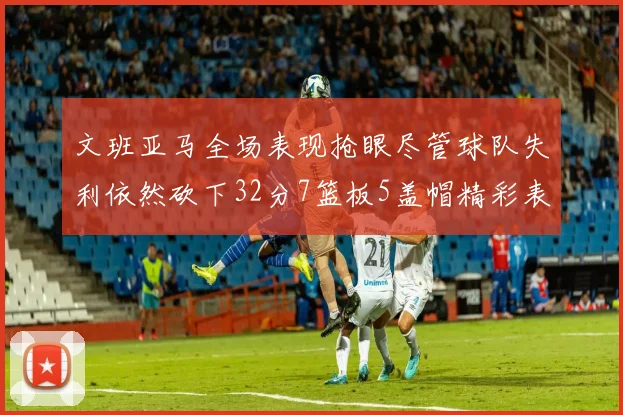 文班亚马全场表现抢眼尽管球队失利依然砍下32分7篮板5盖帽精彩表现令人赞叹