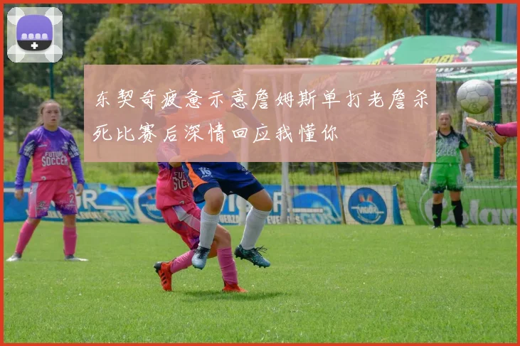 东契奇疲惫示意詹姆斯单打老詹杀死比赛后深情回应我懂你