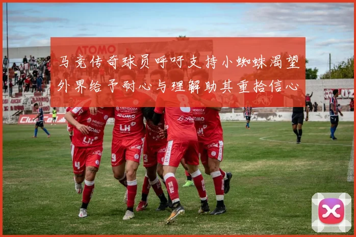 马竞传奇球员呼吁支持小蜘蛛渴望外界给予耐心与理解助其重拾信心