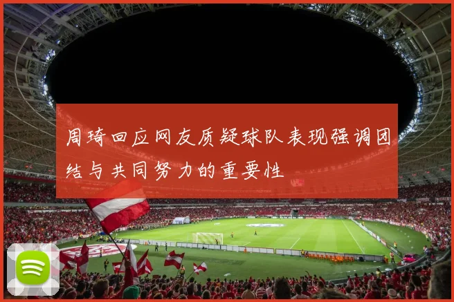 周琦回应网友质疑球队表现强调团结与共同努力的重要性