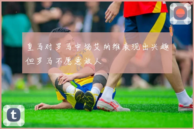 皇马对罗马中场艾纳维表现出兴趣但罗马不愿意放人