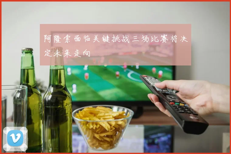 阿隆索面临关键挑战三场比赛将决定未来走向