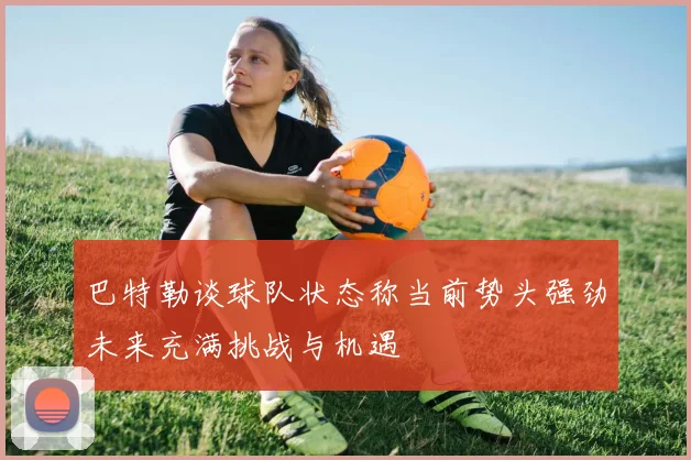 巴特勒谈球队状态称当前势头强劲未来充满挑战与机遇