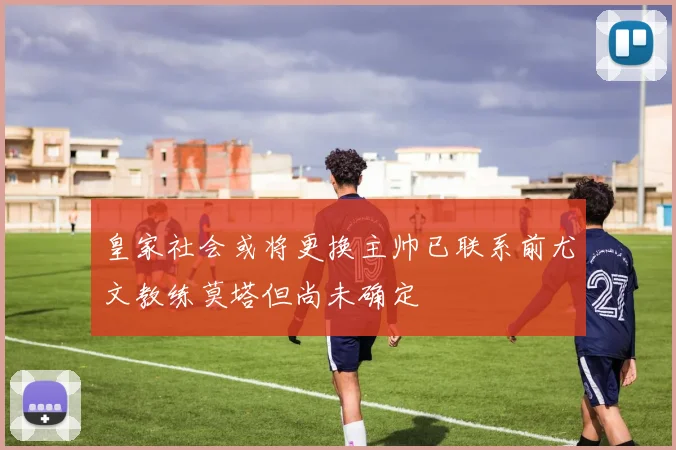 皇家社会或将更换主帅已联系前尤文教练莫塔但尚未确定