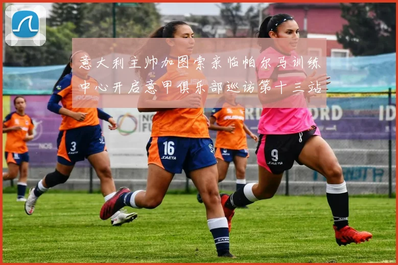 意大利主帅加图索亲临帕尔马训练中心开启意甲俱乐部巡访第十三站