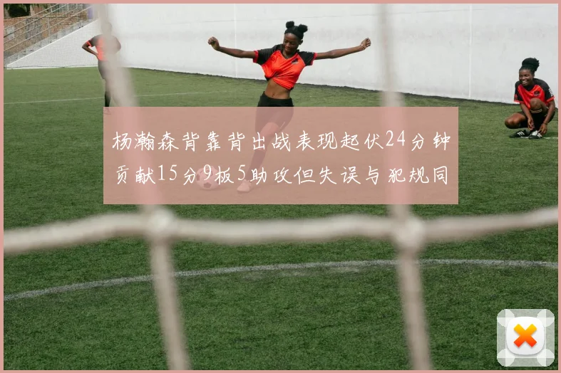 杨瀚森背靠背出战表现起伏24分钟贡献15分9板5助攻但失误与犯规同样引人关注