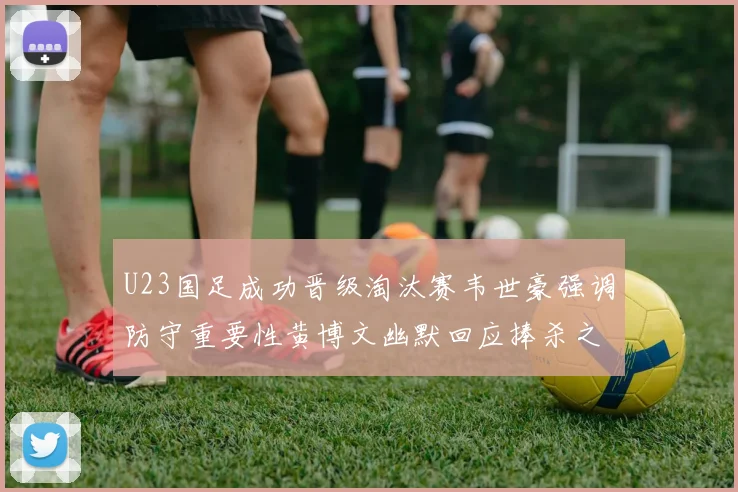 U23国足成功晋级淘汰赛韦世豪强调防守重要性黄博文幽默回应捧杀之说