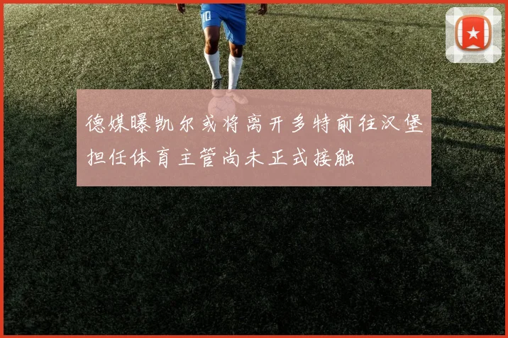 德媒曝凯尔或将离开多特前往汉堡担任体育主管尚未正式接触
