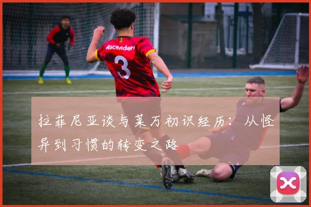 拉菲尼亚谈与莱万初识经历：从怪异到习惯的转变之路
