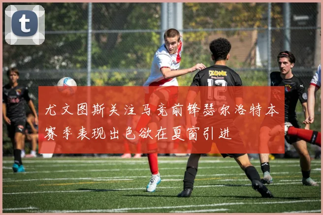 尤文图斯关注马竞前锋瑟尔洛特本赛季表现出色欲在夏窗引进
