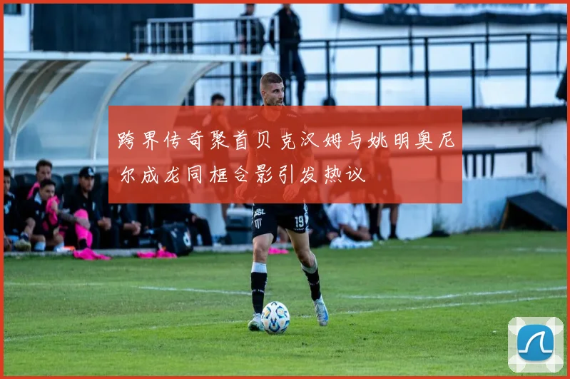 跨界传奇聚首贝克汉姆与姚明奥尼尔成龙同框合影引发热议